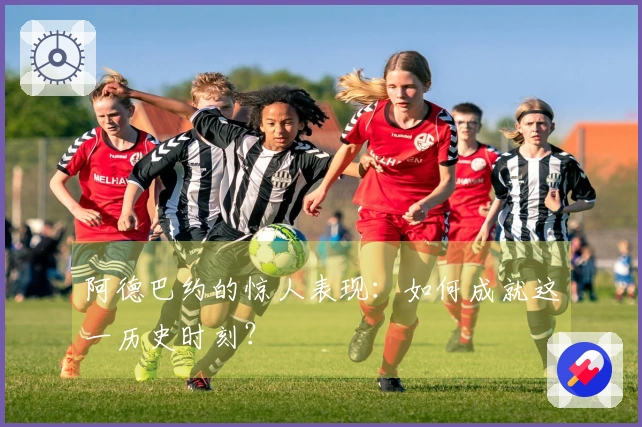阿德巴约的惊人表现：如何成就这一历史时刻？