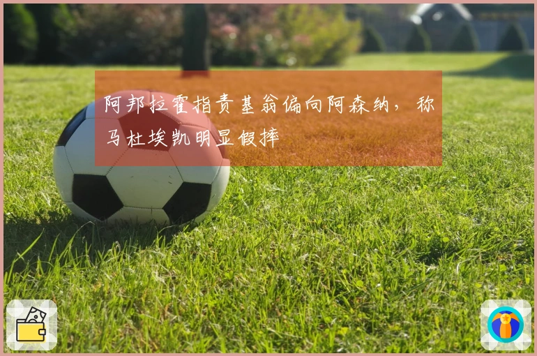 阿邦拉霍指责基翁偏向阿森纳，称马杜埃凯明显假摔