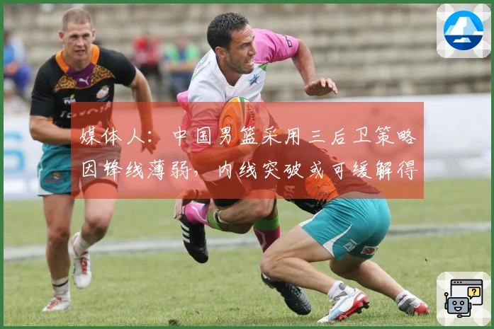 媒体人：中国男篮采用三后卫策略因锋线薄弱，内线突破或可缓解得分困境