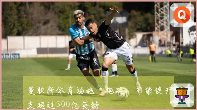 曼联新体育场施工拖延，可能使开支超过300亿英镑