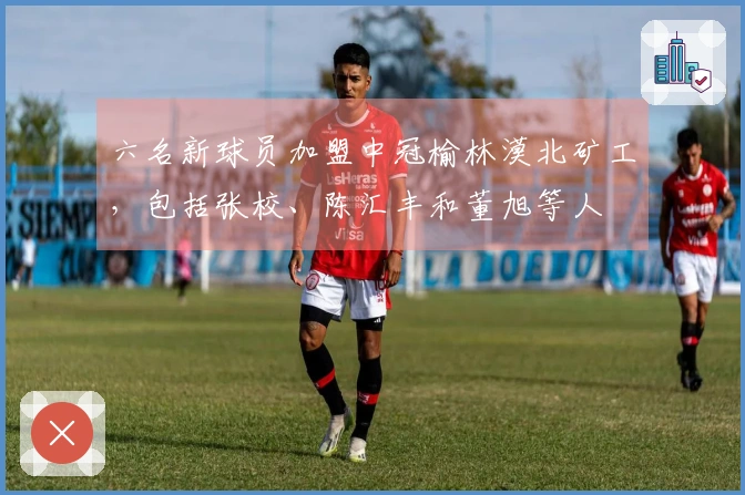 六名新球员加盟中冠榆林漠北矿工，包括张校、陈汇丰和董旭等人