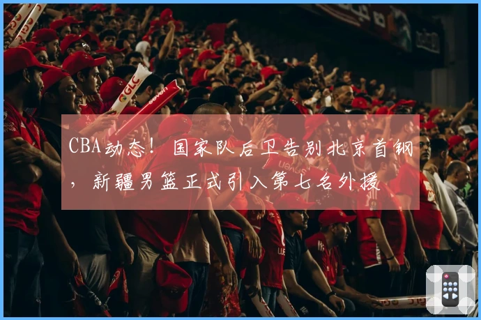 CBA动态！国家队后卫告别北京首钢，新疆男篮正式引入第七名外援