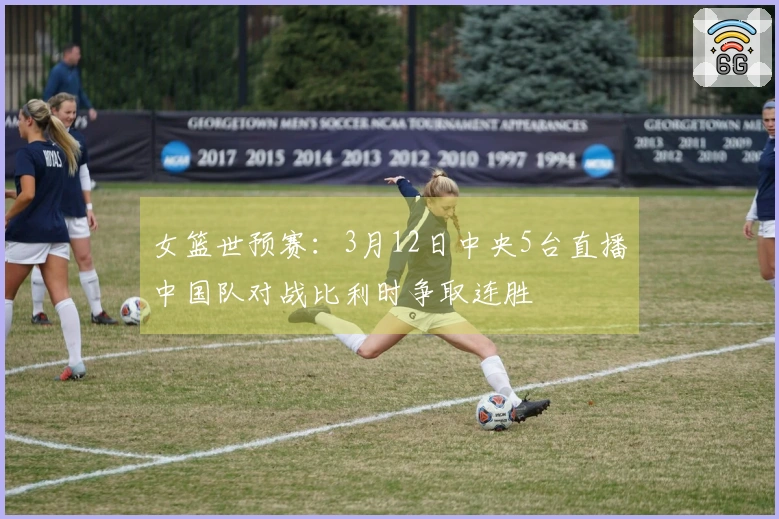 女篮世预赛：3月12日中央5台直播中国队对战比利时争取连胜