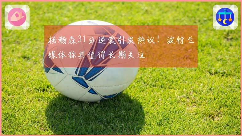 杨瀚森31分逆袭引发热议！波特兰媒体称其值得长期关注