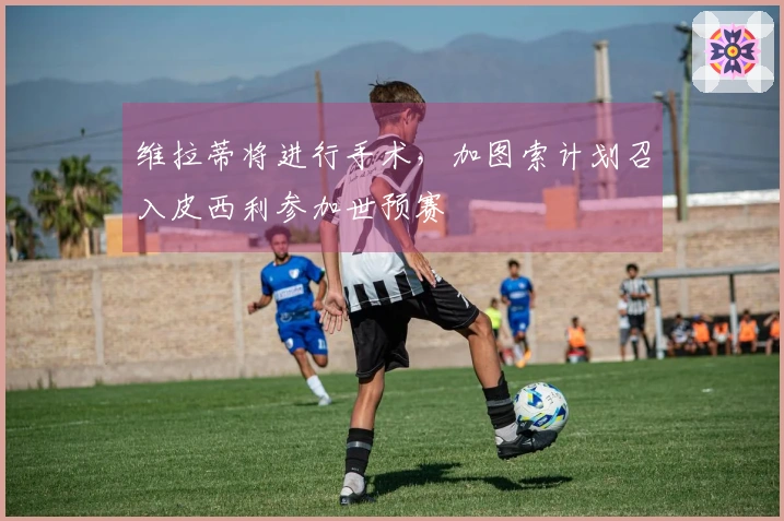 维拉蒂将进行手术，加图索计划召入皮西利参加世预赛