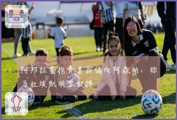 阿邦拉霍指责基翁偏向阿森纳，称马杜埃凯明显假摔