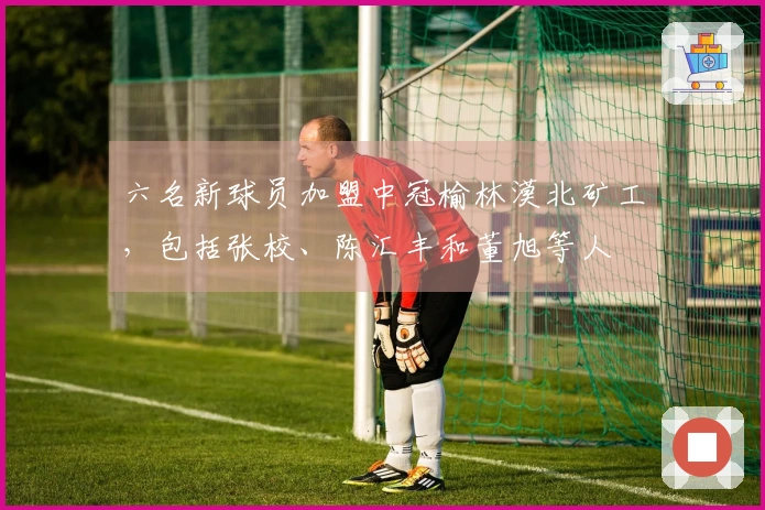 六名新球员加盟中冠榆林漠北矿工，包括张校、陈汇丰和董旭等人