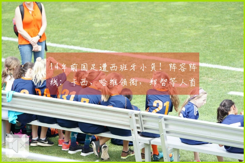 14年前国足遭西班牙小负！阵容阵线：卡西、哈维领衔，郑智等人首发