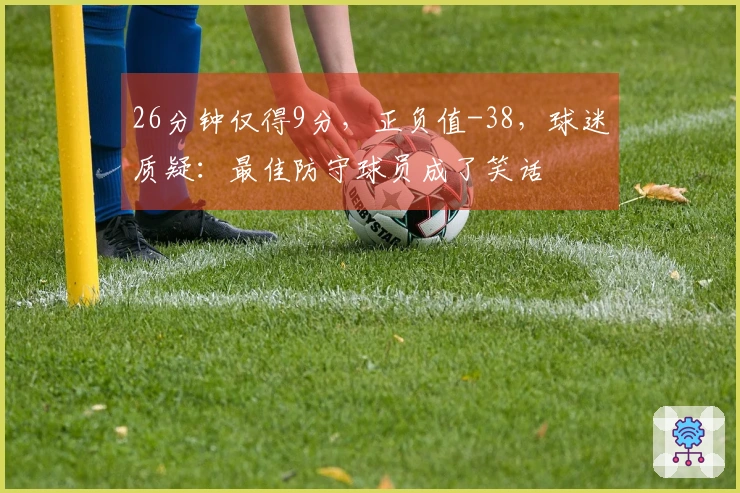 26分钟仅得9分，正负值-38，球迷质疑：最佳防守球员成了笑话
