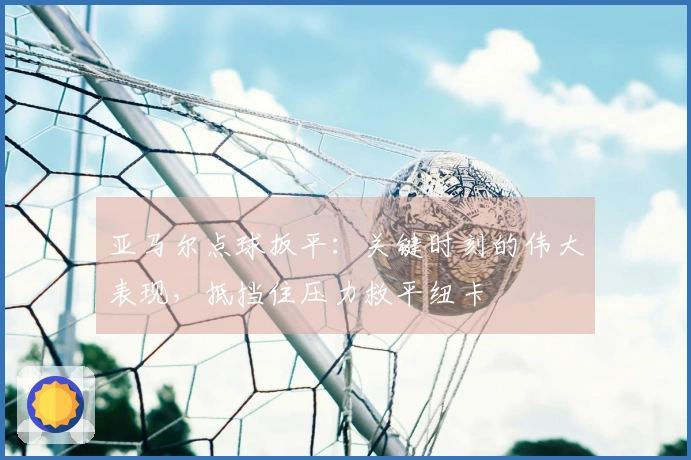 亚马尔点球扳平：关键时刻的伟大表现，抵挡住压力救平纽卡