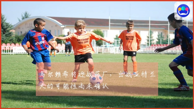 乌尔赖希将迎战药厂，出战亚特兰大的可能性尚未确认