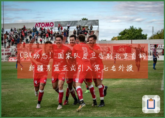 CBA动态！国家队后卫告别北京首钢，新疆男篮正式引入第七名外援