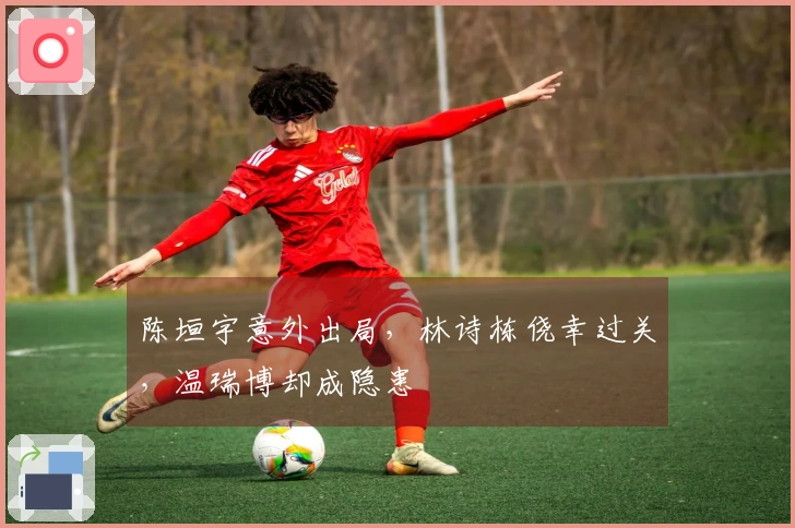 陈垣宇意外出局，林诗栋侥幸过关，温瑞博却成隐患