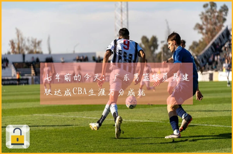 七年前的今天：广东男篮球员易建联达成CBA生涯万分成就