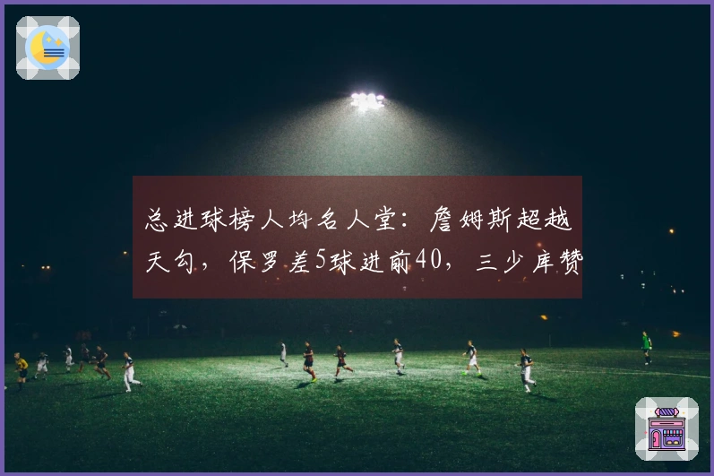 总进球榜人均名人堂：詹姆斯超越天勾，保罗差5球进前40，三少库赞在内