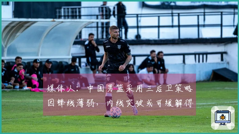 媒体人：中国男篮采用三后卫策略因锋线薄弱，内线突破或可缓解得分困境