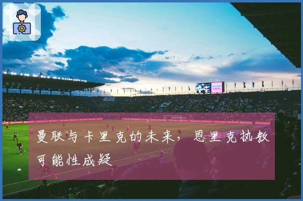 曼联与卡里克的未来，恩里克执教可能性成疑