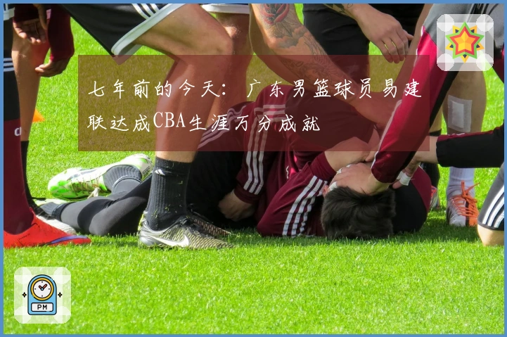 七年前的今天：广东男篮球员易建联达成CBA生涯万分成就